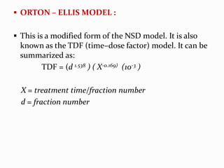  ORTON – ELLIS MODEL :
 This is a modified form of the NSD model. It is also
known as the TDF (time–dose factor) model. It can be
summarized as:
TDF = (d 1.538 ) ( X-0.169) (10-3 )
X = treatment time/fraction number
d = fraction number
 