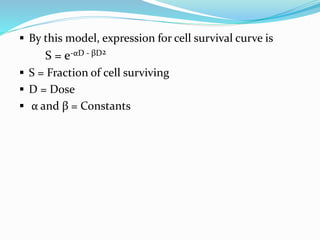  By this model, expression for cell survival curve is
S = e-αD - βD2
 S = Fraction of cell surviving
 D = Dose
 α and β = Constants
 