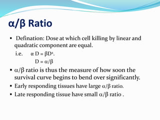 α/β Ratio
 Defination: Dose at which cell killing by linear and
quadratic component are equal.
i.e. α D = βD2.
D = a/β
 a/β ratio is thus the measure of how soon the
survival curve begins to bend over significantly.
 Early responding tissues have large a/β ratio.
 Late responding tissue have small a/β ratio .
 