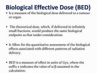 Biological Effective Dose (BED)
 Is a measure of the biological dose delivered to a tumour
or organ.
 The theoretical dose, which, if delivered in infinitely
small fractions, would produce the same biological
endpoint as that under consideration.
 It Allow for the quantitative assessment of the biological
effects associated with different patterns of radiation
delivery.
 BED is a measure of effect in units of Gyx, where the
suffix x indicates the value of α/β assumed in the
calculation.
 