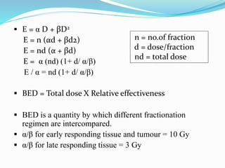  E = α D + βD2
E = n (αd + βd2)
E = nd (α + βd)
E = α (nd) (1+ d/ α/β)
E / α = nd (1+ d/ α/β)
 BED = Total dose X Relative effectiveness
 BED is a quantity by which different fractionation
regimen are intercompared.
 α/β for early responding tissue and tumour = 10 Gy
 α/β for late responding tissue = 3 Gy
n = no.of fraction
d = dose/fraction
nd = total dose
 