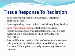 Tissue Response To Radiation
 Early responding tissue : skin, mucosa, intestinal
epithelium, testis
 Late responding tissue : spinal cord, kidney, lung, bladder
 Early responding tissue are fast proliferating, so
redistribution occurs through all the phases of the cell
cycle, which is considered as SELF SENSITIZING
ACTIVITY.
 Fast proliferation itself is a form of resistance becoz new
cells produced by division offset those killed by dose
fractions. This applies to acutely responding tissues and
tumour.
 