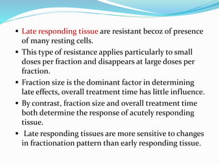  Late responding tissue are resistant becoz of presence
of many resting cells.
 This type of resistance applies particularly to small
doses per fraction and disappears at large doses per
fraction.
 Fraction size is the dominant factor in determining
late effects, overall treatment time has little influence.
 By contrast, fraction size and overall treatment time
both determine the response of acutely responding
tissue.
 Late responding tissues are more sensitive to changes
in fractionation pattern than early responding tissue.
 