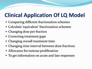 Clinical Application Of LQ Model
 Comparing different fractionation schemes
 Calculate ‘equivalent’ fractionation schemes
 Changing dose per fraction
 Correcting treatment gaps
 Changing overall treatment time
 Changing time interval between dose fractions
 Allowance for tumour proliferation
 To get information on acute and late responses
 