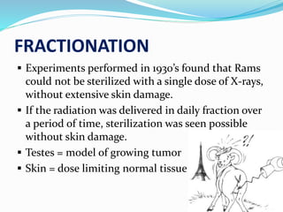 FRACTIONATION
 Experiments performed in 1930’s found that Rams
could not be sterilized with a single dose of X-rays,
without extensive skin damage.
 If the radiation was delivered in daily fraction over
a period of time, sterilization was seen possible
without skin damage.
 Testes = model of growing tumor
 Skin = dose limiting normal tissue
 