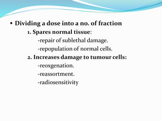  Dividing a dose into a no. of fraction
1. Spares normal tissue:
-repair of sublethal damage.
-repopulation of normal cells.
2. Increases damage to tumour cells:
-reoxgenation.
-reassortment.
-radiosensitivity
 