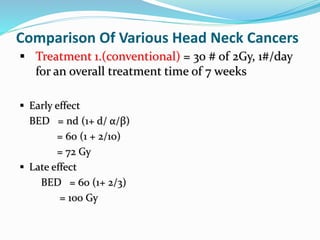 Comparison Of Various Head Neck Cancers
 Treatment 1.(conventional) = 30 # of 2Gy, 1#/day
for an overall treatment time of 7 weeks
 Early effect
BED = nd (1+ d/ α/β)
= 60 (1 + 2/10)
= 72 Gy
 Late effect
BED = 60 (1+ 2/3)
= 100 Gy
 
