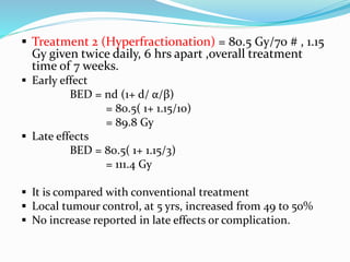  Treatment 2 (Hyperfractionation) = 80.5 Gy/70 # , 1.15
Gy given twice daily, 6 hrs apart ,overall treatment
time of 7 weeks.
 Early effect
BED = nd (1+ d/ α/β)
= 80.5( 1+ 1.15/10)
= 89.8 Gy
 Late effects
BED = 80.5( 1+ 1.15/3)
= 111.4 Gy
 It is compared with conventional treatment
 Local tumour control, at 5 yrs, increased from 49 to 50%
 No increase reported in late effects or complication.
 