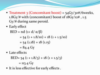 Treatment 3 (Concomitant boost) = 54Gy/30#/6weeks,
1.8Gy/# with (concomitant) boost of 18Gy/12# , 1.5
Gy/# during same peroid.
 Early effect
BED = nd (1+ d/ α/β)
= 54 (1 + 1.8/10) + 18 (1 + 1.5/10)
= 54 (1.18) + 18 (1.15)
= 84.4 Gy
 Late effects
BED= 54 (1 + 1.8/3) + 18 (1 + 1.5/3)
= 113.4 Gy
 It is less effective for early effects .
 