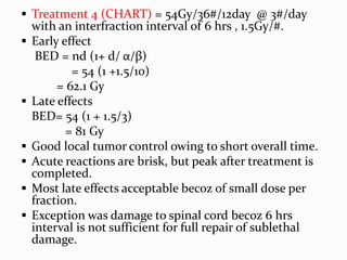  Treatment 4 (CHART) = 54Gy/36#/12day @ 3#/day
with an interfraction interval of 6 hrs , 1.5Gy/#.
 Early effect
BED = nd (1+ d/ α/β)
= 54 (1 +1.5/10)
= 62.1 Gy
 Late effects
BED= 54 (1 + 1.5/3)
= 81 Gy
 Good local tumor control owing to short overall time.
 Acute reactions are brisk, but peak after treatment is
completed.
 Most late effects acceptable becoz of small dose per
fraction.
 Exception was damage to spinal cord becoz 6 hrs
interval is not sufficient for full repair of sublethal
damage.
 