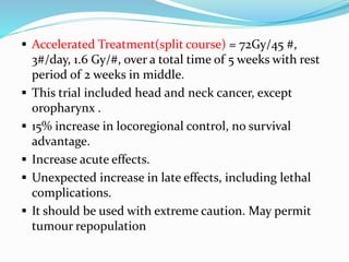  Accelerated Treatment(split course) = 72Gy/45 #,
3#/day, 1.6 Gy/#, over a total time of 5 weeks with rest
period of 2 weeks in middle.
 This trial included head and neck cancer, except
oropharynx .
 15% increase in locoregional control, no survival
advantage.
 Increase acute effects.
 Unexpected increase in late effects, including lethal
complications.
 It should be used with extreme caution. May permit
tumour repopulation
 