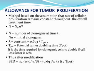 ALLOWANCE FOR TUMOR PROLIFERATION
 Method based on the assumption that rate of cellular
proliferation remains constant throughout the overall
treatment time.
 N = N0 eλt
 N = number of clonogens at time t.
N0 = initial clonogens.
 λ = constant = 0.693 / Tpot .
 Tpot = Potential tumor doubling time (Tpot)
It is the time required for clonogenic cells to double if cell
loss factor is zero.
 Thus after modification
BED = nd (1+ d/ α/β) – (0.693/α ) x (t / Tpot)
 