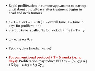  Rapid proliferation in tumour appears not to start up
until about 21 to 28 days after treatment begins in
head and neck tumors.
 t = T – 21 or t = T – 28 ( T = overall time , t = time in
days for proliferation)
 Start up time is called TK for kick off time t = T – TK
 α = 0.3 ± 0.1 /Gy
 Tpot = 5 days (median value)
 For conventional protocol ( T = 6 weeks i.e. 39
days): Proliferation may reduce BED by = (0.693/ 0.3
) X (39 – 21)/5 = 8.3 Gy10
 