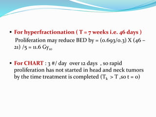  For hyperfractionation ( T = 7 weeks i.e. 46 days )
Proliferation may reduce BED by = (0.693/0.3) X (46 –
21) /5 = 11.6 Gy10
 For CHART : 3 #/ day over 12 days , so rapid
proliferation has not started in head and neck tumors
by the time treatment is completed (Tk > T ,so t = 0)
 
