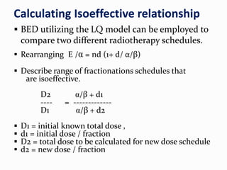 Calculating Isoeffective relationship
 BED utilizing the LQ model can be employed to
compare two different radiotherapy schedules.
 Rearranging E /α = nd (1+ d/ α/β)
 Describe range of fractionations schedules that
are isoeffective.
D2 α/β + d1
---- = -------------
D1 α/β + d2
 D1 = initial known total dose ,
 d1 = initial dose / fraction
 D2 = total dose to be calculated for new dose schedule
 d2 = new dose / fraction
 