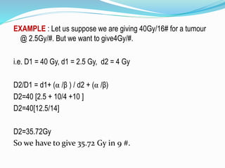 EXAMPLE : Let us suppose we are giving 40Gy/16# for a tumour
@ 2.5Gy/#. But we want to give4Gy/#.
i.e. D1 = 40 Gy, d1 = 2.5 Gy, d2 = 4 Gy
D2/D1 = d1+ (α /β ) / d2 + (α /β)
D2=40 [2.5 + 10/4 +10 ]
D2=40[12.5/14]
D2=35.72Gy
So we have to give 35.72 Gy in 9 #.
 