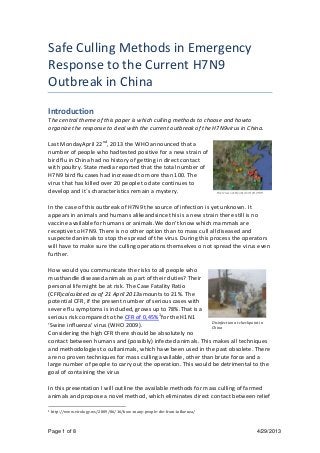 Page 1 of 8 4/29/2013
Safe Culling Methods in Emergency
Response to the Current H7N9
Outbreak in China
Introduction
The central theme of this paper is which culling methods to choose and howto
organize the response to deal with the current outbreak of the H7N9virus in China.
Last MondayApril 22nd
, 2013 the WHO announced that a
number of people who hadtested positive for a new strain of
bird flu in China had no history of getting in direct contact
with poultry. State media reported that the total number of
H7N9 bird flu cases had increased to more than 100. The
virus that has killed over 20 people to date continues to
develop and it´s characteristics remain a mystery.
In the case of this outbreak of H7N9 the source of infection is yet unknown. It
appears in animals and humans alikeandsince this is a new strain there still is no
vaccine available for humans or animals.We don’t know which mammals are
receptive to H7N9. There is no other option than to mass cull all diseased and
suspected animals to stop the spread of the virus. During this process the operators
will have to make sure the culling operations themselves o not spread the virus even
further.
How would you communicate the risks to all people who
musthandle diseased animals as part of their duties? Their
personal life might be at risk. The Case Fatality Ratio
(CFR)calculated as of 21 April 2013amounts to 21%. The
potential CFR, if the present number of serious cases with
severe flu symptoms is included, grows up to 78%.That is a
serious risk compared to the CFR of 0,45%1
for the H1N1
‘Swine influenza’ virus (WHO 2009).
Considering the high CFR there should be absolutely no
contact between humans and (possibly) infected animals. This makes all techniques
and methodologies to cullanimals, which have been used in the past obsolete. There
are no proven techniques for mass culling available, other than brute force and a
large number of people to carry out the operation. This would be detrimental to the
goal of containing the virus
In this presentation I will outline the available methods for mass culling of farmed
animals and propose a novel method, which eliminates direct contact between relief
1 http://www.virology.ws/2009/06/16/how-many-people-die-from-influenza/
Overview outbreaks April 24, 2013
Disinfection at checkpoint in
China
 