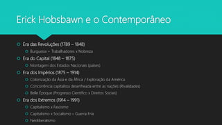 Erick Hobsbawn e o Contemporâneo
 Era das Revoluções (1789 – 1848)
 Burguesia + Trabalhadores x Nobreza
 Era do Capital (1848 – 1875)
 Montagem dos Estados Nacionais (países)
 Era dos Impérios (1875 – 1914)
 Colonização da Ásia e da África / Exploração da América
 Concorrência capitalista desenfreada entre as nações (Rivalidades)
 Belle Époque (Progresso Cientifico x Direitos Sociais)
 Era dos Extremos (1914 – 1991)
 Capitalismo x Fascismo
 Capitalismo x Socialismo – Guerra Fria
 Neoliberalismo
 