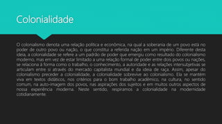 Colonialidade
O colonialismo denota uma relação política e econômica, na qual a soberania de um povo está no
poder de outro povo ou nação, o que constitui a referida nação em um império. Diferente desta
ideia, a colonialidade se refere a um padrão de poder que emergiu como resultado do colonialismo
moderno, mas em vez de estar limitado a uma relação formal de poder entre dois povos ou nações,
se relaciona à forma como o trabalho, o conhecimento, a autoridade e as relações intersubjetivas se
articulam entre si através do mercado capitalista mundial e da ideia de raça. Assim, apesar do
colonialismo preceder a colonialidade, a colonialidade sobrevive ao colonialismo. Ela se mantém
viva em textos didáticos, nos critérios para o bom trabalho acadêmico, na cultura, no sentido
comum, na auto-imagem dos povos, nas aspirações dos sujeitos e em muitos outros aspectos de
nossa experiência moderna. Neste sentido, respiramos a colonialidade na modernidade
cotidianamente.
 