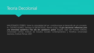 Teoria Decolonial
MALDONADO-TORRES. Sobre la colonialidad del ser: contribuiciones al desarrollo de um concepto.
In.: CASTRO-GOMÉZ, Santiago & GROSFOGUEL, Ramón (Orgs.). El giro decolonial: reflexiones para
una diversidad epistémica más allá del capitalismo global. Bogotá: Siglo del Hombre Editores;
Universidad Central, Instituto de Estudios Sociales Contemporáneos y Pontificia Universidad
Javeriana, Instituto Pensar, 2007.
 