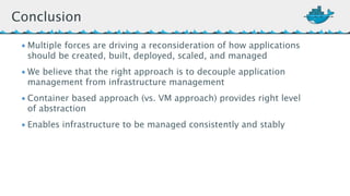 Conclusion 
•Multiple forces are driving a reconsideration of how applications 
should be created, built, deployed, scaled, and managed 
•We believe that the right approach is to decouple application 
management from infrastructure management 
• Container based approach (vs. VM approach) provides right level 
of abstraction 
• Enables infrastructure to be managed consistently and stably 
 