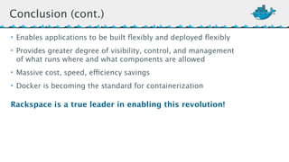 Conclusion (cont.) 
• Enables applications to be built flexibly and deployed flexibly 
• Provides greater degree of visibility, control, and management 
of what runs where and what components are allowed 
• Massive cost, speed, efficiency savings 
• Docker is becoming the standard for containerization 
Rackspace is a true leader in enabling this revolution! 
 
