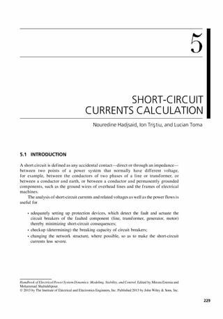 5
SHORT-CIRCUIT
CURRENTS CALCULATION
Nouredine Hadjsaid, Ion Tri�tiu, and Lucian Toma
5.1 INTRODUCTION
A short circuit is defined as any accidental contact-direct or through an impedance­
between two points of a power system that normally have different voltage,
for example, between the conductors of two phases of a line or transformer, or
between a conductor and earth, or between a conductor and permanently grounded
components, such as the ground wires of overhead lines and the frames of electrical
machines.
The analysis of short-circuit currents and related voltages as well as the power flows is
useful for
• adequately setting up protection devices, which detect the fault and actuate the
circuit breakers of the faulted component (line, transformer, generator, motor)
thereby minimizing short-circuit consequences;
• checkup (determining) the breaking capacity of circuit breakers;
• changing the network structure, where possible, so as to make the short-circuit
currents less severe.
HandbookofElectricalPower SystemDynamics: Modeling, Stability, and Control. Edited by Mircea Eremia and
Mohammad Shahidehpour.
© 2013 by The Institute of Electrical and Electronics Engineers, Inc. Published 2013 by John Wiley & Sons, Inc.
229
 
