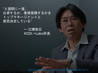 ”２週間に一度、
出資するか、業務提携するかを
トップマネージメントと
意思決定している”
ー 江幡智広
KDDI ∞Labo所長
https://www.youtube.com/watch?v=5SpV-xU6dSY&t=1011s
 