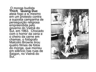 O monge budista  Thich  Quang Duc  ateia fogo a si mesmo em um protesto contra a suposta campanha de perseguição religiosa empreendida pelo governo do Vietnã do Sul, em 1963.  Chocado com o horror da cena e o cheiro da carne em chamas, o fotógrafo Malcolm Browne tirou quatro filmes de fotos do monge, que morreu em silêncio nas ruas de Saigon, no Vietnã do Sul.  