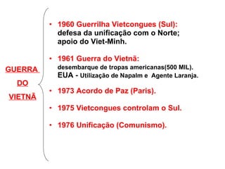 1960 Guerrilha Vietcongues (Sul):   defesa da unificação com o Norte; apoio do Viet-Minh. 1961 Guerra do Vietnã:  desembarque de tropas americanas(500 MIL). EUA -  Utilização de Napalm e  Agente Laranja. 1973 Acordo de Paz (Paris). 1975 Vietcongues controlam o Sul. 1976 Unificação (Comunismo). GUERRA  DO VIETNÃ 