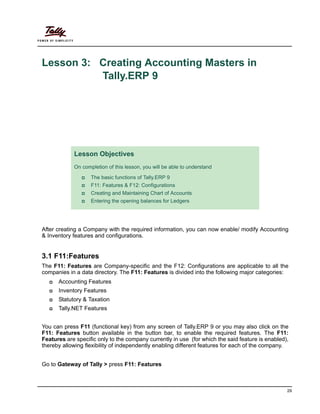 29
Lesson 3: Creating Accounting Masters in
Tally.ERP 9
After creating a Company with the required information, you can now enable/ modify Accounting
& Inventory features and configurations.
3.1 F11:Features
The F11: Features are Company-specific and the F12: Configurations are applicable to all the
companies in a data directory. The F11: Features is divided into the following major categories:
Accounting Features
Inventory Features
Statutory & Taxation
Tally.NET Features
You can press F11 (functional key) from any screen of Tally.ERP 9 or you may also click on the
F11: Features button available in the button bar, to enable the required features. The F11:
Features are specific only to the company currently in use (for which the said feature is enabled),
thereby allowing flexibility of independently enabling different features for each of the company.
Go to Gateway of Tally > press F11: Features
Lesson Objectives
On completion of this lesson, you will be able to understand
The basic functions of Tally.ERP 9
F11: Features & F12: Configurations
Creating and Maintaining Chart of Accounts
Entering the opening balances for Ledgers
 