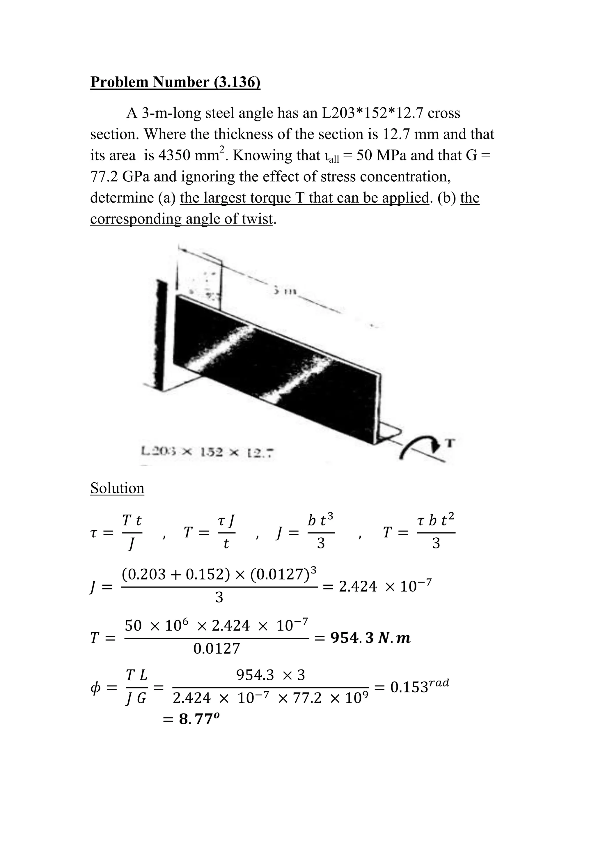 Problem Number (3.136)<br />A 3-m-long steel angle has an L203*152*12.7 cross section. Where the thickness of the section is 12.7 mm and that its area  is 4350 mm2. Knowing that ιall = 50 MPa and that G = 77.2 GPa and ignoring the effect of stress concentration, determine (a) the largest torque T that can be applied. (b) the corresponding angle of twist.<br />Solution<br />τ= T tJ     ,     T= τ Jt     ,     J= b t33      ,      T= τ b t23<br />J= 0.203+0.152×(0.0127)33=2.424 ×10-7<br />T= 50 ×106 ×2.424 × 10-70.0127=954.3 N.m<br />ϕ= T LJ G= 954.3 ×32.424 × 10-7 ×77.2 ×109=0.153rad=8.77o <br />Problem Number (3.138)<br />A 3-m-long steel member has a W250*58 cross section. Knowing that G = 77.2 GPa and that the allowable shearing stress is 35 MPa, determine (a) the largest torque T that can be applied. (b) the corresponding angle of twist. Knowing that the dimensions of flange is 203*13.5 and the dimensions of web is 252*8. <br />Solution<br />τ= T tJ     ,     T= τ Jt     ,     J= b t33      ,      T= τ b t23<br />J1= 0.203 ×(0.0135)33+ 0.203 ×(0.0135)33=3.33 ×10-7<br />J2= 0.252 ×(0.008)33=4.3008 × 10-8<br />Jt= J2+ J1=3.76 × 10-7<br />T1= 35 × 106 ×3.33 × 10-70.0135=863.26 N.m <br />T2= 35 × 106 × 4.3008 × 10-80.008=188.16 N.m<br />Tt= T1+ T2=863.26+188.16=1051.42 N.m<br />ϕ= T LJ G= 1051.42 ×33.76 × 10-7 ×77.2 ×109=0.1087rad=6.23o<br />Problem Number (3.139)<br />A torque T = 5 KN.m is applied to a hollow shaft having the cross section shown. Neglecting the effect of stress concentrations, determine the shearing stress at points a and b.<br />Solution<br />area=115×69= 7935 mm2<br />τa= T2ta= 50002 ×0.006 × 7935 × 10-6=52.51 MPa<br /> τb= T2ta= 50002 ×0.01 × 7935 × 10-6=31.51 MPa<br />Problem Number (3.142)<br />A 90-N.m torque is applied to a hollow shaft having the cross section shown. Neglecting the effect of stress concentrations, determine the shearing stress at points a and b <br />Solution <br />area=52 ×13+ 39 ×13+ 3.14 ×39×394= 2376.985 mm2<br />τa= T2ta= 902 ×0.004 × 2.376985× 10-3=4.73 MPa<br />τb= T2ta= 902 ×0.002 × 2.376985× 10-3=9.46 MPa<br />Problem Number (3.148)<br />A cooling tube having the cross section shown is formed from a sheet of stainless steel of 3-mm thickness. The radii c1  = 150 mm and c2 = 100 mm are measured to the center line of the sheet metal. Knowing that a torque of magnitude T = 3 KN.m is applied to the tube, determine (a) the maximum shearing stress in the tube. (b) the magnitude of the torque carried by the outer circular sell. Neglect the dimension of the small opening where the outer and inner shells are connected.<br />Solution<br />area= 3.14 0.152- 0.12- (0.003×0.05) = 0.0391 m2<br />τ= T2ta= 30002 ×0.003 × 0.0391=12.79 MPa<br />T=2τta=2 ×12.79 ×106 ×0.003 ×4.239 ×10-4=5.4 KN.m<br />Problem Number (3.149)<br />Equal torques are applied to thin-walled tubes of the same length L same thickness t, and same radius c. one of the tubes has been slit length-wise as shown. Determine (a) the ratio τbτa of the maximum shearing stresses in the tubes, (b) the ratio ϕbϕa  of the angles of twist of the shafts.<br />Solution<br />for  a  :   Ta=2τatA            ,               ϕa= TL2AGt2<br />for   b   :    Tb= τb Jt             ,              ϕb= TLJG<br />Ta=  Tb<br />2τatA=  τb Jt                                ,    J= Lt33<br />6τaA= τb L t<br />τbτa= 6ALt                           ,                    A=3.14 c2<br />τbτa= 18.84 c2Lt<br />ϕbϕa= TLJG × 2AGt2TL= 2At2J= 6ALt= 18.84 c2Lt<br />ϕbϕa=  18.84 c2Lt<br />