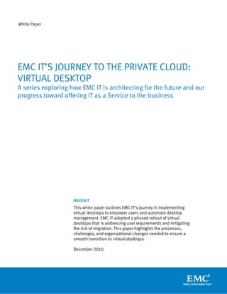 White Paper




EMC IT’S JOURNEY TO THE PRIVATE CLOUD:
VIRTUAL DESKTOP
A series exploring how EMC IT is architecting for the future and our
progress toward offering IT as a Service to the business




                    Abstract
                    This white paper outlines EMC IT’s journey in implementing
                    virtual desktops to empower users and automate desktop
                    management. EMC IT adopted a phased rollout of virtual
                    desktops that is addressing user requirements and mitigating
                    the risk of migration. This paper highlights the processes,
                    challenges, and organizational changes needed to ensure a
                    smooth transition to virtual desktops.

                    December 2010
 
