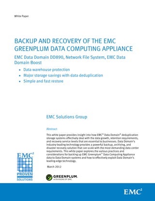 White Paper




BACKUP AND RECOVERY OF THE EMC
GREENPLUM DATA COMPUTING APPLIANCE
EMC Data Domain DD890, Network File System, EMC Data
Domain Boost
   • Data warehouse protection
   • Major storage savings with data deduplication
   • Simple and fast restore




                  EMC Solutions Group

                  Abstract
                  This white paper provides insight into how EMC® Data Domain® deduplication
                  storage systems effectively deal with the data growth, retention requirements,
                  and recovery service levels that are essential to businesses. Data Domain’s
                  industry-leading technology provides a powerful backup, archiving, and
                  disaster recovery solution that can scale with the most demanding data center
                  requirements. This white paper explores the various practices and
                  considerations for backing up EMC Greenplum™ Data Computing Appliance
                  data to Data Domain systems and how to effectively exploit Data Domain’s
                  leading-edge technology.

                  March 2012
 