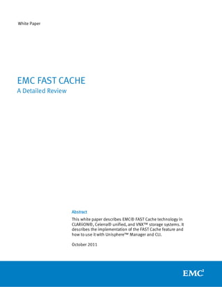 White Paper




EMC FAST CACHE
A Detailed Review




                    Abstract
                    This white paper describes EMC® FAST Cache technology in
                    CLARiiON®, Celerra® unified, and VNX™ storage systems. It
                    describes the implementation of the FAST Cache feature and
                    how to use it with Unisphere™ Manager and CLI.

                    October 2011
 