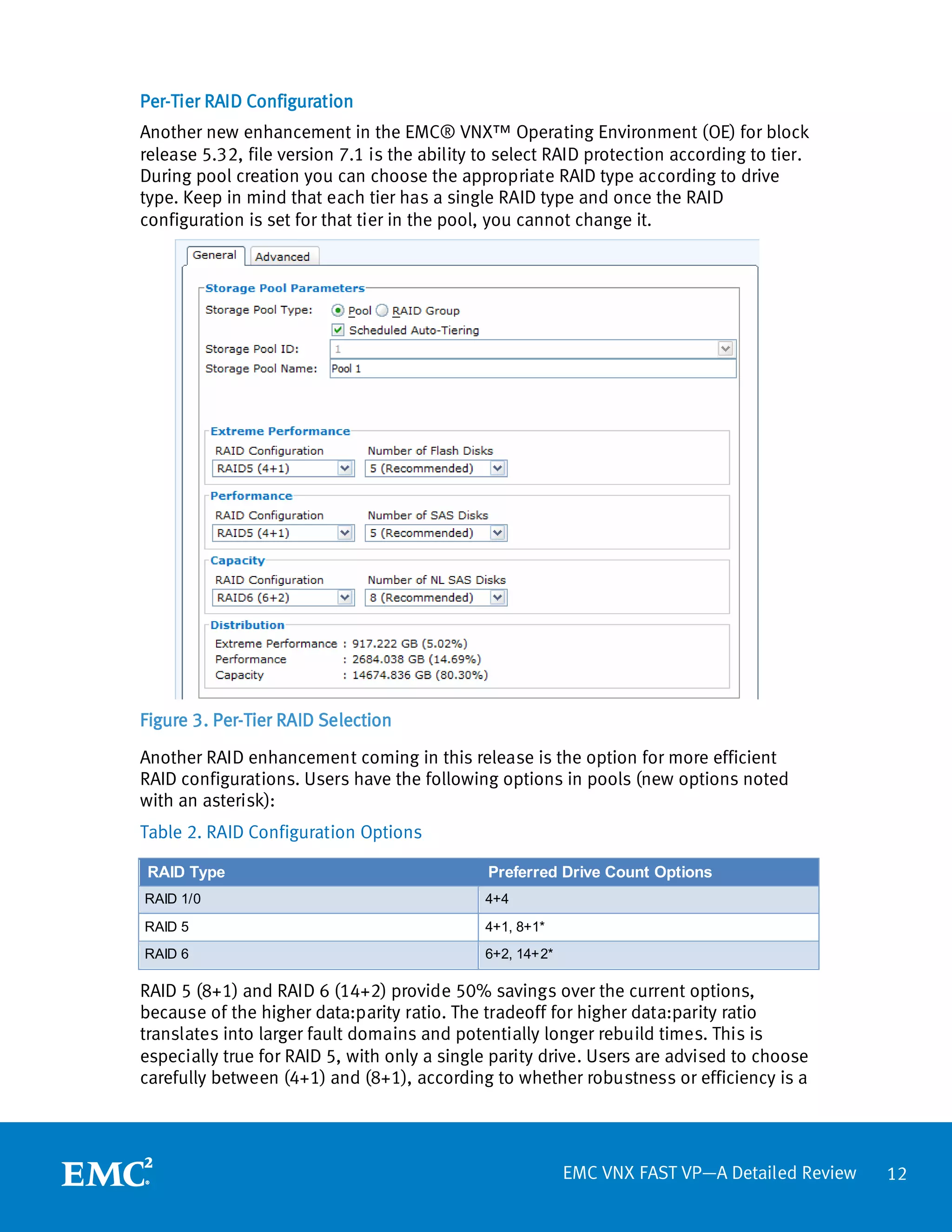 Per-Tier RAID Configuration
Another new enhancement in the EMC® VNX™ Operating Environment (OE) for block
release 5.32, file version 7.1 is the ability to select RAID protection according to tier.
During pool creation you can choose the appropriate RAID type according to drive
type. Keep in mind that each tier has a single RAID type and once the RAID
configuration is set for that tier in the pool, you cannot change it.




Figure 3. Per-Tier RAID Selection

Another RAID enhancement coming in this release is the option for more efficient
RAID configurations. Users have the following options in pools (new options noted
with an asterisk):
Table 2. RAID Configuration Options

 RAID Type                                    Preferred Drive Count Options
RAID 1/0                                      4+4

RAID 5                                        4+1, 8+1*
RAID 6                                        6+2, 14+2*

RAID 5 (8+1) and RAID 6 (14+2) provide 50% savings over the current options,
because of the higher data:parity ratio. The tradeoff for higher data:parity ratio
translates into larger fault domains and potentially longer rebuild times. This is
especially true for RAID 5, with only a single parity drive. Users are advised to choose
carefully between (4+1) and (8+1), according to whether robustness or efficiency is a




                                                           EMC VNX FAST VP—A Detailed Review   12
 