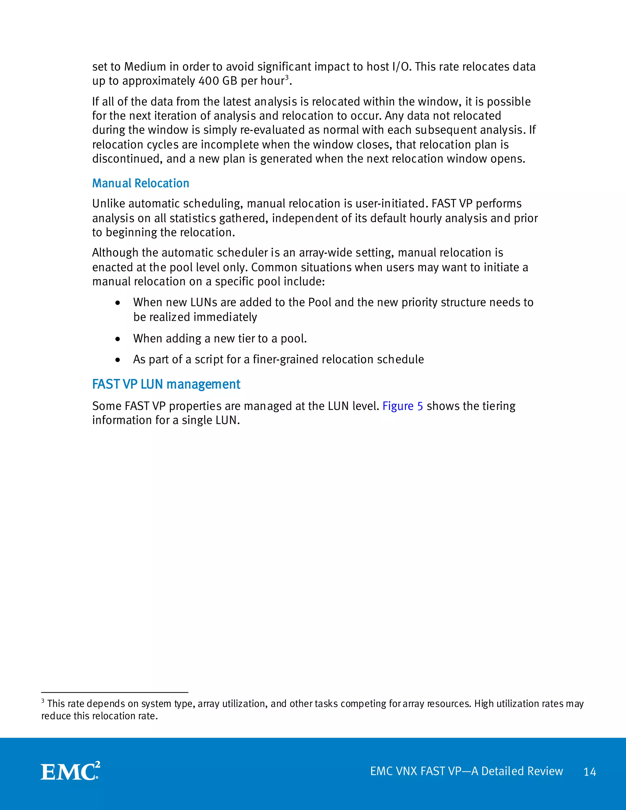 set to Medium in order to avoid significant impact to host I/O. This rate relocates data
            up to approximately 400 GB per hour 3.
            If all of the data from the latest analysis is relocated within the window, it is possible
            for the next iteration of analysis and relocation to occur. Any data not relocated
            during the window is simply re-evaluated as normal with each subsequent analysis. If
            relocation cycles are incomplete when the window closes, that relocation plan is
            discontinued, and a new plan is generated when the next relocation window opens.

            Manual Relocation
            Unlike automatic scheduling, manual relocation is user-initiated. FAST VP performs
            analysis on all statistics gathered, independent of its default hourly analysis and prior
            to beginning the relocation.
            Although the automatic scheduler is an array-wide setting, manual relocation is
            enacted at the pool level only. Common situations when users may want to initiate a
            manual relocation on a specific pool include:
                 •   When new LUNs are added to the Pool and the new priority structure needs to
                     be realized immediately
                 •   When adding a new tier to a pool.
                 •   As part of a script for a finer-grained relocation schedule

            FAST VP LUN management
            Some FAST VP properties are managed at the LUN level. Figure 5 shows the tiering
            information for a single LUN.




3
  This rate depends on system type, array utilization, and other tasks competing for array resources. High utilization rates may
reduce this relocation rate.




                                                                             EMC VNX FAST VP—A Detailed Review                 14
 