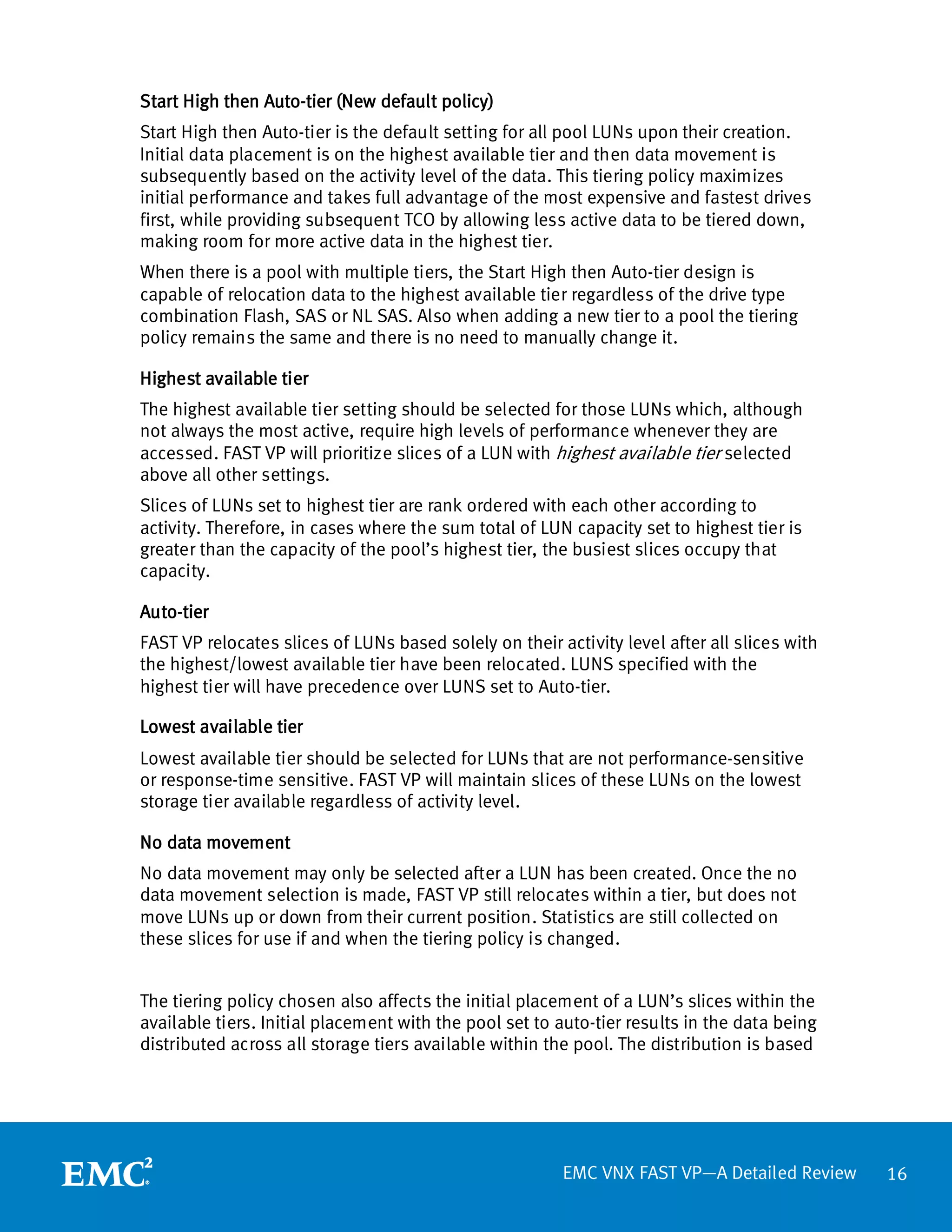 Start High then Auto-tier (New default policy)
Start High then Auto-tier is the default setting for all pool LUNs upon their creation.
Initial data placement is on the highest available tier and then data movement is
subsequently based on the activity level of the data. This tiering policy maximizes
initial performance and takes full advantage of the most expensive and fastest drives
first, while providing subsequent TCO by allowing less active data to be tiered down,
making room for more active data in the highest tier.
When there is a pool with multiple tiers, the Start High then Auto-tier design is
capable of relocation data to the highest available tier regardless of the drive type
combination Flash, SAS or NL SAS. Also when adding a new tier to a pool the tiering
policy remains the same and there is no need to manually change it.

Highest available tier
The highest available tier setting should be selected for those LUNs which, although
not always the most active, require high levels of performance whenever they are
accessed. FAST VP will prioritize slices of a LUN with highest available tier selected
above all other settings.
Slices of LUNs set to highest tier are rank ordered with each other according to
activity. Therefore, in cases where the sum total of LUN capacity set to highest tier is
greater than the capacity of the pool’s highest tier, the busiest slices occupy that
capacity.

Auto-tier
FAST VP relocates slices of LUNs based solely on their activity level after all slices with
the highest/lowest available tier have been relocated. LUNS specified with the
highest tier will have precedence over LUNS set to Auto-tier.

Lowest available tier
Lowest available tier should be selected for LUNs that are not performance-sensitive
or response-time sensitive. FAST VP will maintain slices of these LUNs on the lowest
storage tier available regardless of activity level.

No data movement
No data movement may only be selected after a LUN has been created. Once the no
data movement selection is made, FAST VP still relocates within a tier, but does not
move LUNs up or down from their current position. Statistics are still collected on
these slices for use if and when the tiering policy is changed.


The tiering policy chosen also affects the initial placement of a LUN’s slices within the
available tiers. Initial placement with the pool set to auto-tier results in the data being
distributed across all storage tiers available within the pool. The distribution is based




                                                        EMC VNX FAST VP—A Detailed Review     16
 