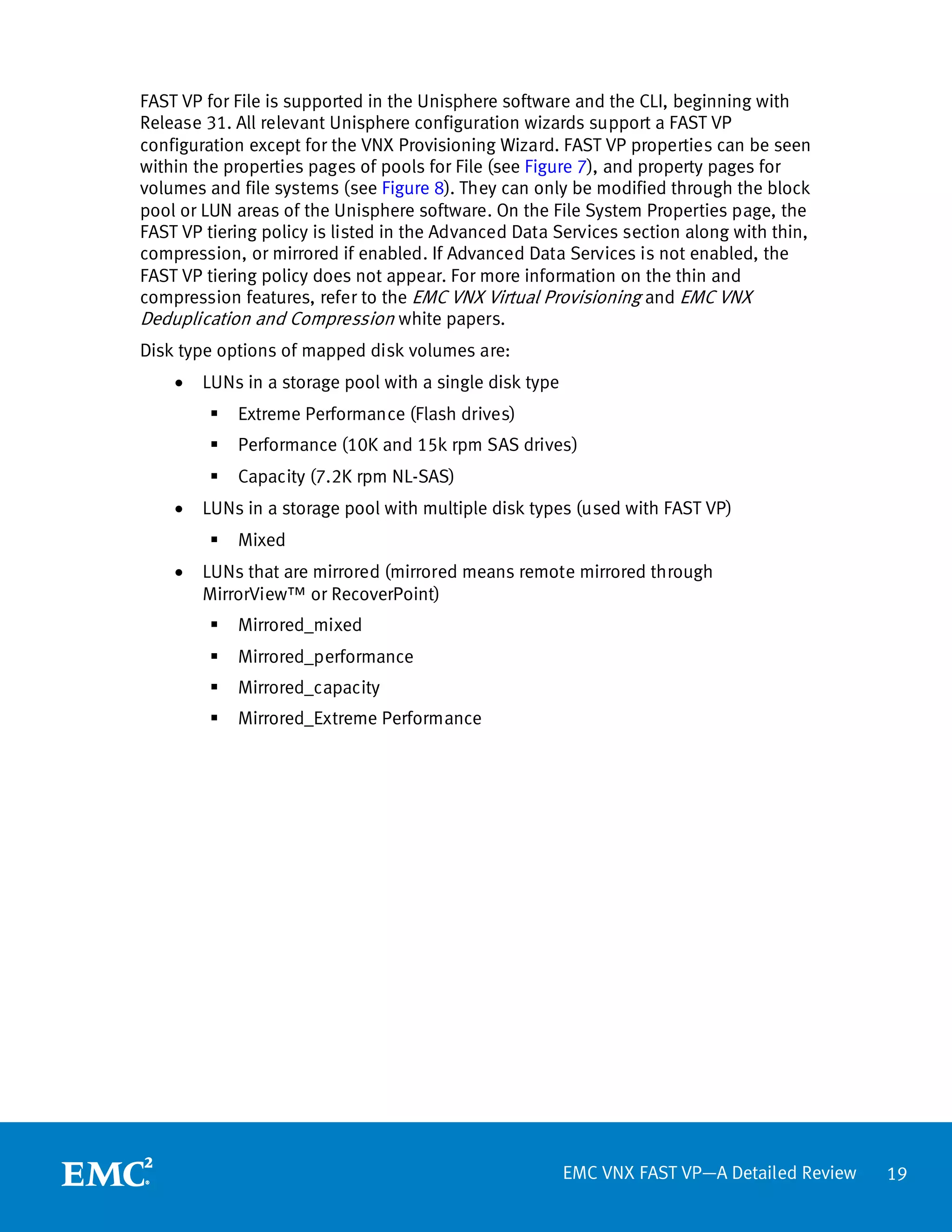 FAST VP for File is supported in the Unisphere software and the CLI, beginning with
Release 31. All relevant Unisphere configuration wizards support a FAST VP
configuration except for the VNX Provisioning Wizard. FAST VP properties can be seen
within the properties pages of pools for File (see Figure 7), and property pages for
volumes and file systems (see Figure 8). They can only be modified through the block
pool or LUN areas of the Unisphere software. On the File System Properties page, the
FAST VP tiering policy is listed in the Advanced Data Services section along with thin,
compression, or mirrored if enabled. If Advanced Data Services is not enabled, the
FAST VP tiering policy does not appear. For more information on the thin and
compression features, refer to the EMC VNX Virtual Provisioning and EMC VNX
Deduplication and Compression white papers.
Disk type options of mapped disk volumes are:
    •   LUNs in a storage pool with a single disk type
            Extreme Performance (Flash drives)
            Performance (10K and 15k rpm SAS drives)
            Capacity (7.2K rpm NL-SAS)
    •   LUNs in a storage pool with multiple disk types (used with FAST VP)
            Mixed
    •   LUNs that are mirrored (mirrored means remote mirrored through
        MirrorView™ or RecoverPoint)
            Mirrored_mixed
            Mirrored_performance
            Mirrored_capacity
            Mirrored_Extreme Performance




                                                         EMC VNX FAST VP—A Detailed Review   19
 