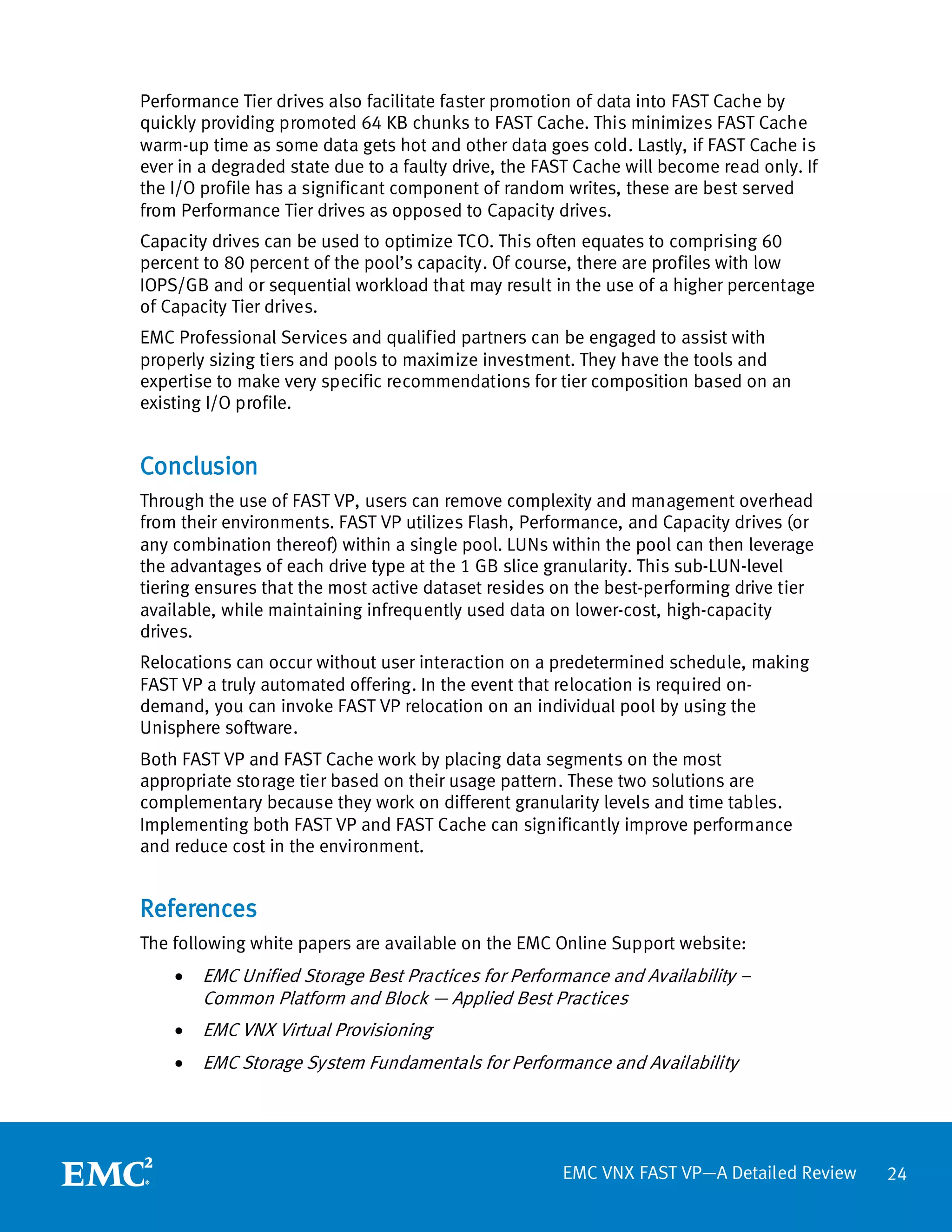 Performance Tier drives also facilitate faster promotion of data into FAST Cache by
quickly providing promoted 64 KB chunks to FAST Cache. This minimizes FAST Cache
warm-up time as some data gets hot and other data goes cold. Lastly, if FAST Cache is
ever in a degraded state due to a faulty drive, the FAST Cache will become read only. If
the I/O profile has a significant component of random writes, these are best served
from Performance Tier drives as opposed to Capacity drives.
Capacity drives can be used to optimize TCO. This often equates to comprising 60
percent to 80 percent of the pool’s capacity. Of course, there are profiles with low
IOPS/GB and or sequential workload that may result in the use of a higher percentage
of Capacity Tier drives.
EMC Professional Services and qualified partners can be engaged to assist with
properly sizing tiers and pools to maximize investment. They have the tools and
expertise to make very specific recommendations for tier composition based on an
existing I/O profile.


Conclusion
Through the use of FAST VP, users can remove complexity and management overhead
from their environments. FAST VP utilizes Flash, Performance, and Capacity drives (or
any combination thereof) within a single pool. LUNs within the pool can then leverage
the advantages of each drive type at the 1 GB slice granularity. This sub-LUN-level
tiering ensures that the most active dataset resides on the best-performing drive tier
available, while maintaining infrequently used data on lower-cost, high-capacity
drives.
Relocations can occur without user interaction on a predetermined schedule, making
FAST VP a truly automated offering. In the event that relocation is required on-
demand, you can invoke FAST VP relocation on an individual pool by using the
Unisphere software.
Both FAST VP and FAST Cache work by placing data segments on the most
appropriate storage tier based on their usage pattern. These two solutions are
complementary because they work on different granularity levels and time tables.
Implementing both FAST VP and FAST Cache can significantly improve performance
and reduce cost in the environment.


References
The following white papers are available on the EMC Online Support website:
    •   EMC Unified Storage Best Practices for Performance and Availability –
        Common Platform and Block — Applied Best Practices
    •   EMC VNX Virtual Provisioning
    •   EMC Storage System Fundamentals for Performance and Availability




                                                      EMC VNX FAST VP—A Detailed Review    24
 