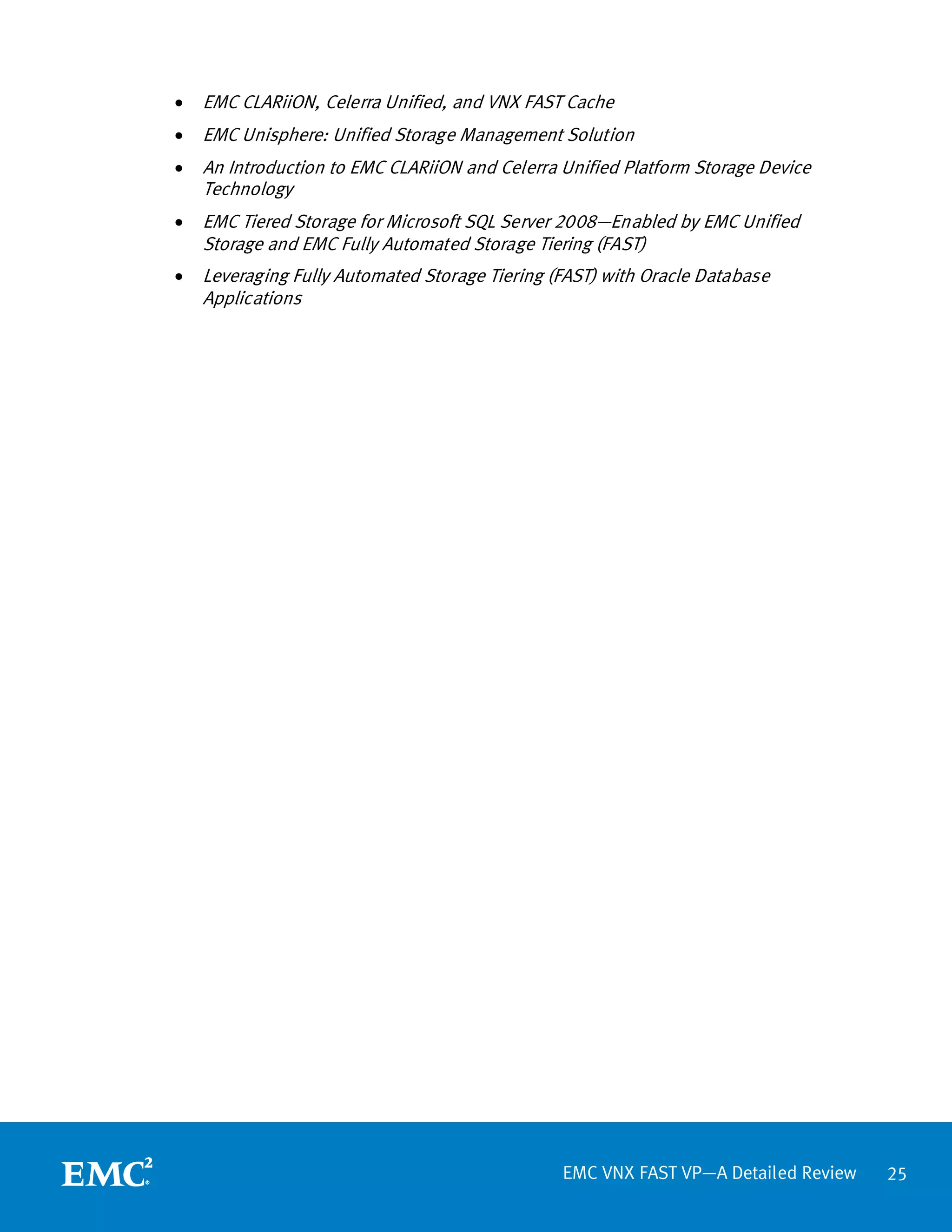 •   EMC CLARiiON, Celerra Unified, and VNX FAST Cache
•   EMC Unisphere: Unified Storage Management Solution
•   An Introduction to EMC CLARiiON and Celerra Unified Platform Storage Device
    Technology
•   EMC Tiered Storage for Microsoft SQL Server 2008—Enabled by EMC Unified
    Storage and EMC Fully Automated Storage Tiering (FAST)
•   Leveraging Fully Automated Storage Tiering (FAST) with Oracle Database
    Applications




                                                EMC VNX FAST VP—A Detailed Review   25
 