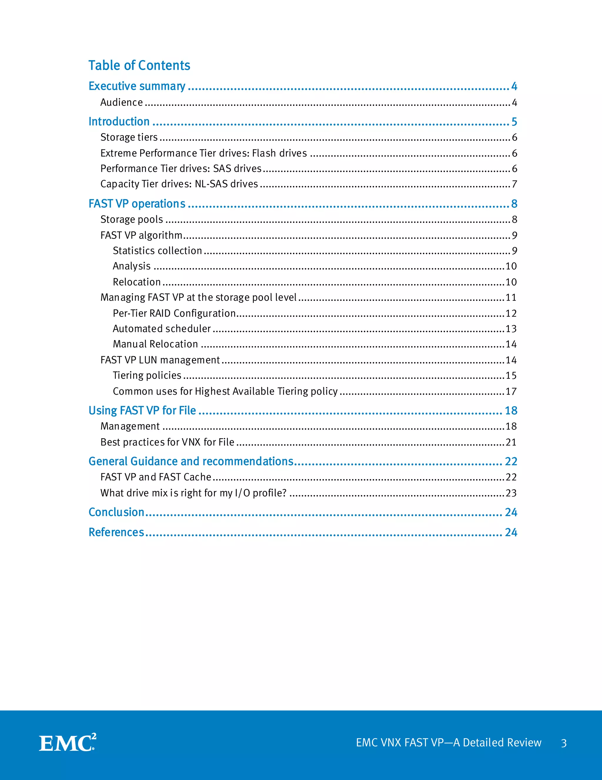 Table of Contents
Executive summary ........................................................................................... 4
   Audience ............................................................................................................................ 4
Introduction ..................................................................................................... 5
   Storage tiers ....................................................................................................................... 6
   Extreme Performance Tier drives: Flash drives .................................................................... 6
   Performance Tier drives: SAS drives .................................................................................... 6
   Capacity Tier drives: NL-SAS drives ..................................................................................... 7
FAST VP operations ........................................................................................... 8
   Storage pools ..................................................................................................................... 8
   FAST VP algorithm............................................................................................................... 9
     Statistics collection ........................................................................................................ 9
     Analysis ....................................................................................................................... 10
     Relocation .................................................................................................................... 10
   Managing FAST VP at the storage pool level ...................................................................... 11
     Per-Tier RAID Configuration........................................................................................... 12
     Automated scheduler ................................................................................................... 13
     Manual Relocation ....................................................................................................... 14
   FAST VP LUN management ................................................................................................ 14
     Tiering policies ............................................................................................................. 15
     Common uses for Highest Available Tiering policy ........................................................ 17
Using FAST VP for File ...................................................................................... 18
   Management .................................................................................................................... 18
   Best practices for VNX for File ........................................................................................... 21
General Guidance and recommendations........................................................... 22
   FAST VP and FAST Cache ................................................................................................... 22
   What drive mix is right for my I/O profile? ......................................................................... 23
Conclusion ..................................................................................................... 24
References ..................................................................................................... 24




                                                                                     EMC VNX FAST VP—A Detailed Review                       3
 