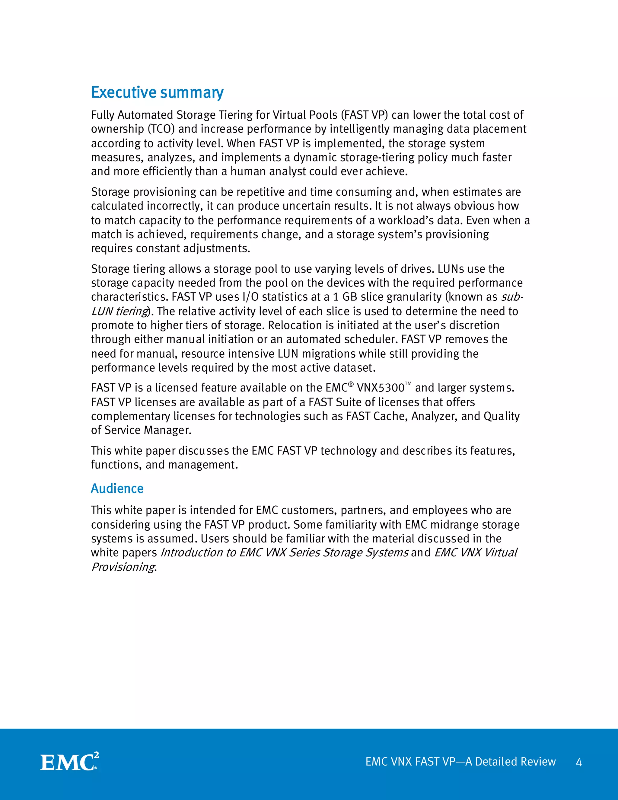 Executive summary
Fully Automated Storage Tiering for Virtual Pools (FAST VP) can lower the total cost of
ownership (TCO) and increase performance by intelligently managing data placement
according to activity level. When FAST VP is implemented, the storage system
measures, analyzes, and implements a dynamic storage-tiering policy much faster
and more efficiently than a human analyst could ever achieve.
Storage provisioning can be repetitive and time consuming and, when estimates are
calculated incorrectly, it can produce uncertain results. It is not always obvious how
to match capacity to the performance requirements of a workload’s data. Even when a
match is achieved, requirements change, and a storage system’s provisioning
requires constant adjustments.
Storage tiering allows a storage pool to use varying levels of drives. LUNs use the
storage capacity needed from the pool on the devices with the required performance
characteristics. FAST VP uses I/O statistics at a 1 GB slice granularity (known as sub-
LUN tiering). The relative activity level of each slice is used to determine the need to
promote to higher tiers of storage. Relocation is initiated at the user’s discretion
through either manual initiation or an automated scheduler. FAST VP removes the
need for manual, resource intensive LUN migrations while still providing the
performance levels required by the most active dataset.
FAST VP is a licensed feature available on the EMC® VNX5300™ and larger systems.
FAST VP licenses are available as part of a FAST Suite of licenses that offers
complementary licenses for technologies such as FAST Cache, Analyzer, and Quality
of Service Manager.
This white paper discusses the EMC FAST VP technology and describes its features,
functions, and management.

Audience
This white paper is intended for EMC customers, partners, and employees who are
considering using the FAST VP product. Some familiarity with EMC midrange storage
systems is assumed. Users should be familiar with the material discussed in the
white papers Introduction to EMC VNX Series Storage Systems and EMC VNX Virtual
Provisioning.




                                                       EMC VNX FAST VP—A Detailed Review   4
 