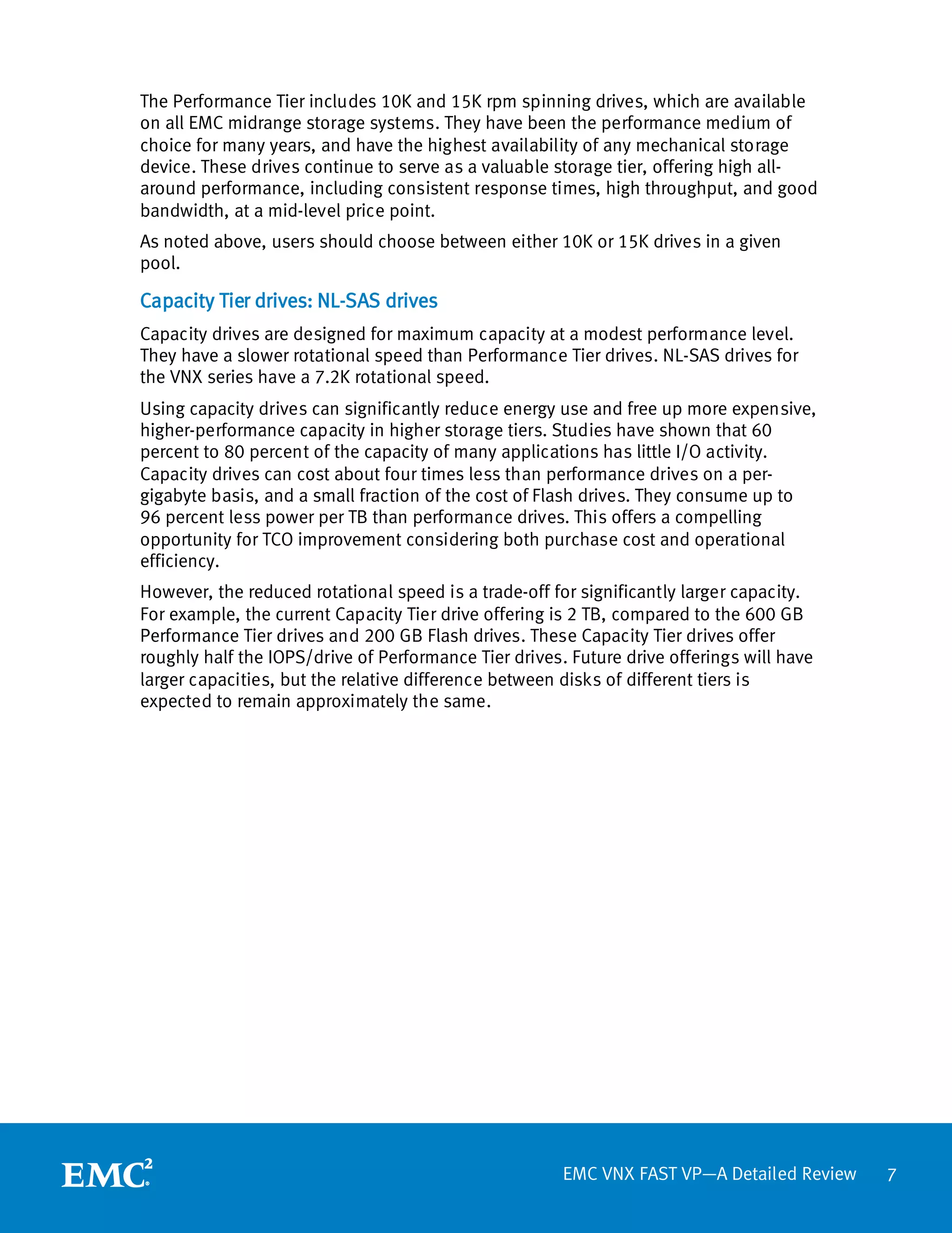 The Performance Tier includes 10K and 15K rpm spinning drives, which are available
on all EMC midrange storage systems. They have been the performance medium of
choice for many years, and have the highest availability of any mechanical storage
device. These drives continue to serve as a valuable storage tier, offering high all-
around performance, including consistent response times, high throughput, and good
bandwidth, at a mid-level price point.
As noted above, users should choose between either 10K or 15K drives in a given
pool.

Capacity Tier drives: NL-SAS drives
Capacity drives are designed for maximum capacity at a modest performance level.
They have a slower rotational speed than Performance Tier drives. NL-SAS drives for
the VNX series have a 7.2K rotational speed.
Using capacity drives can significantly reduce energy use and free up more expensive,
higher-performance capacity in higher storage tiers. Studies have shown that 60
percent to 80 percent of the capacity of many applications has little I/O activity.
Capacity drives can cost about four times less than performance drives on a per-
gigabyte basis, and a small fraction of the cost of Flash drives. They consume up to
96 percent less power per TB than performance drives. This offers a compelling
opportunity for TCO improvement considering both purchase cost and operational
efficiency.
However, the reduced rotational speed is a trade-off for significantly larger capacity.
For example, the current Capacity Tier drive offering is 2 TB, compared to the 600 GB
Performance Tier drives and 200 GB Flash drives. These Capacity Tier drives offer
roughly half the IOPS/drive of Performance Tier drives. Future drive offerings will have
larger capacities, but the relative difference between disks of different tiers is
expected to remain approximately the same.




                                                       EMC VNX FAST VP—A Detailed Review   7
 