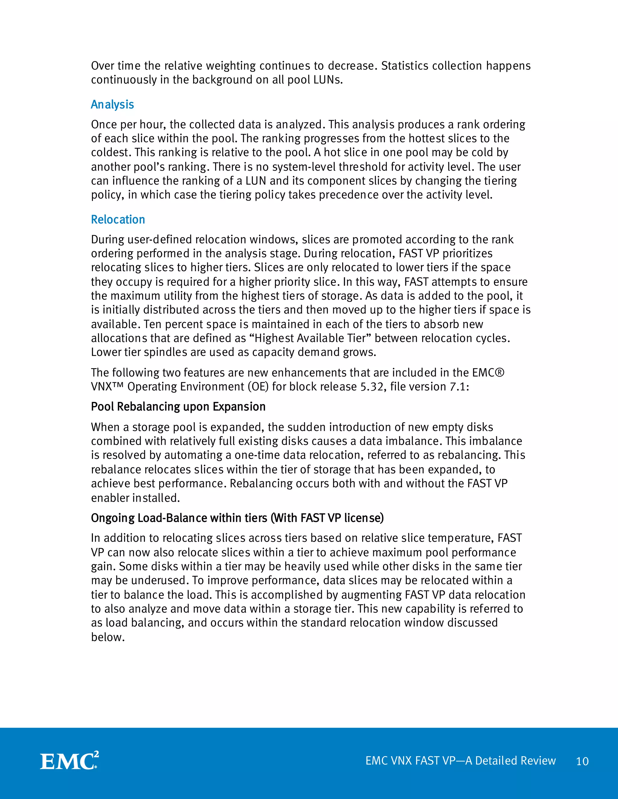 Over time the relative weighting continues to decrease. Statistics collection happens
continuously in the background on all pool LUNs.

Analysis
Once per hour, the collected data is analyzed. This analysis produces a rank ordering
of each slice within the pool. The ranking progresses from the hottest slices to the
coldest. This ranking is relative to the pool. A hot slice in one pool may be cold by
another pool’s ranking. There is no system-level threshold for activity level. The user
can influence the ranking of a LUN and its component slices by changing the tiering
policy, in which case the tiering policy takes precedence over the activity level.

Relocation
During user-defined relocation windows, slices are promoted according to the rank
ordering performed in the analysis stage. During relocation, FAST VP prioritizes
relocating slices to higher tiers. Slices are only relocated to lower tiers if the space
they occupy is required for a higher priority slice. In this way, FAST attempts to ensure
the maximum utility from the highest tiers of storage. As data is added to the pool, it
is initially distributed across the tiers and then moved up to the higher tiers if space is
available. Ten percent space is maintained in each of the tiers to absorb new
allocations that are defined as “Highest Available Tier” between relocation cycles.
Lower tier spindles are used as capacity demand grows.
The following two features are new enhancements that are included in the EMC®
VNX™ Operating Environment (OE) for block release 5.32, file version 7.1:
Pool Rebalancing upon Expansion
When a storage pool is expanded, the sudden introduction of new empty disks
combined with relatively full existing disks causes a data imbalance. This imbalance
is resolved by automating a one-time data relocation, referred to as rebalancing. This
rebalance relocates slices within the tier of storage that has been expanded, to
achieve best performance. Rebalancing occurs both with and without the FAST VP
enabler installed.
Ongoing Load-Balance within tiers (With FAST VP license)
In addition to relocating slices across tiers based on relative slice temperature, FAST
VP can now also relocate slices within a tier to achieve maximum pool performance
gain. Some disks within a tier may be heavily used while other disks in the same tier
may be underused. To improve performance, data slices may be relocated within a
tier to balance the load. This is accomplished by augmenting FAST VP data relocation
to also analyze and move data within a storage tier. This new capability is referred to
as load balancing, and occurs within the standard relocation window discussed
below.




                                                        EMC VNX FAST VP—A Detailed Review     10
 