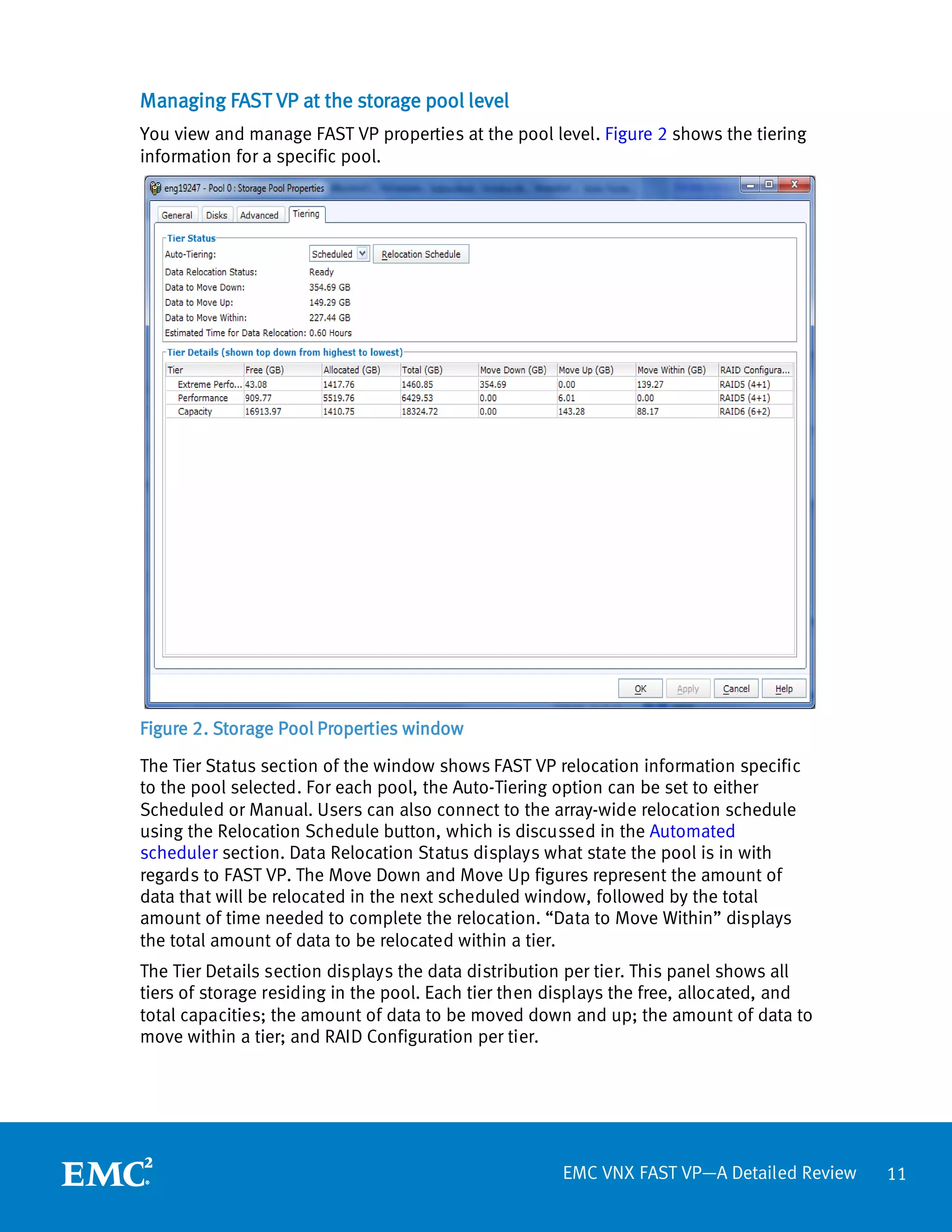 Managing FAST VP at the storage pool level
You view and manage FAST VP properties at the pool level. Figure 2 shows the tiering
information for a specific pool.




Figure 2. Storage Pool Properties window

The Tier Status section of the window shows FAST VP relocation information specific
to the pool selected. For each pool, the Auto-Tiering option can be set to either
Scheduled or Manual. Users can also connect to the array-wide relocation schedule
using the Relocation Schedule button, which is discussed in the Automated
scheduler section. Data Relocation Status displays what state the pool is in with
regards to FAST VP. The Move Down and Move Up figures represent the amount of
data that will be relocated in the next scheduled window, followed by the total
amount of time needed to complete the relocation. “Data to Move Within” displays
the total amount of data to be relocated within a tier.
The Tier Details section displays the data distribution per tier. This panel shows all
tiers of storage residing in the pool. Each tier then displays the free, allocated, and
total capacities; the amount of data to be moved down and up; the amount of data to
move within a tier; and RAID Configuration per tier.




                                                      EMC VNX FAST VP—A Detailed Review   11
 