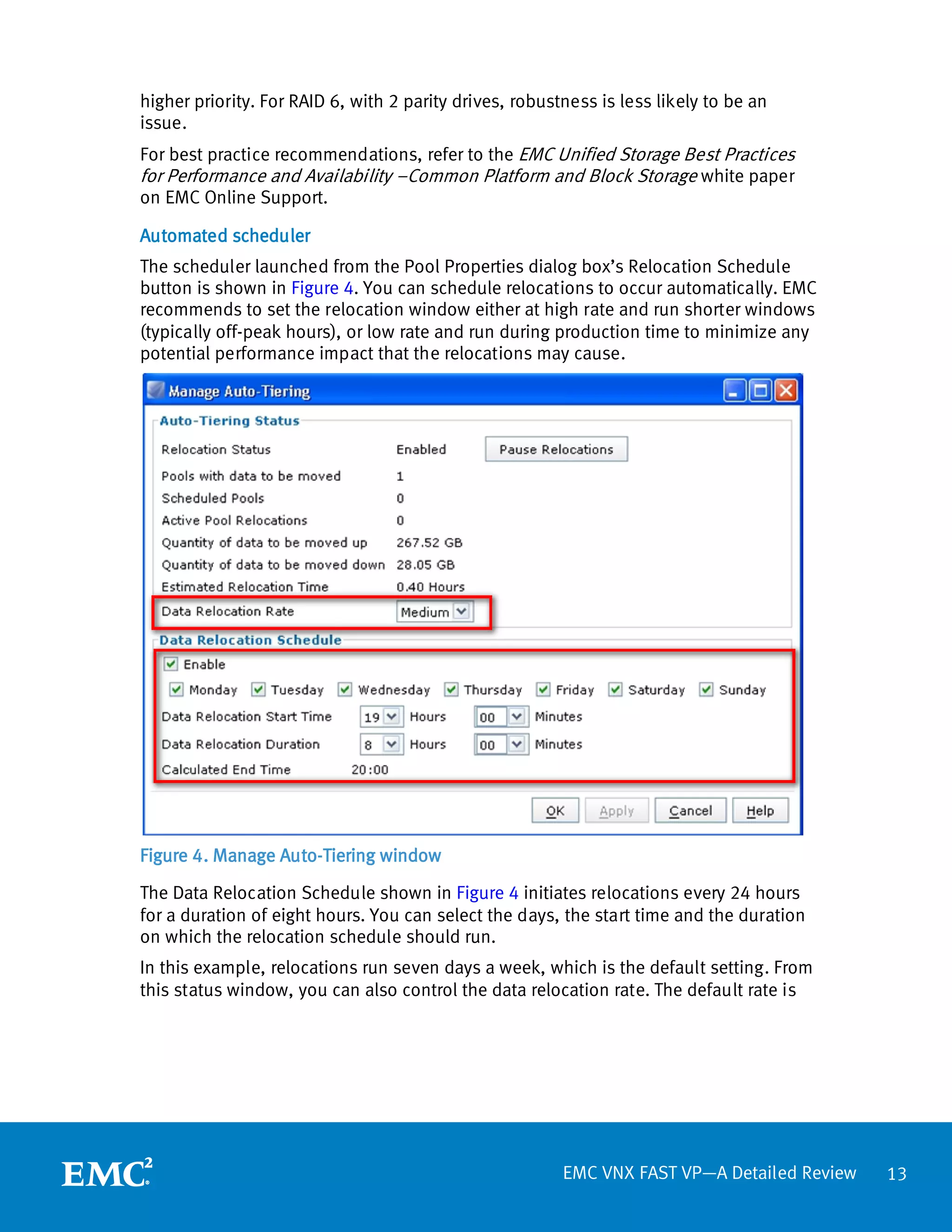 higher priority. For RAID 6, with 2 parity drives, robustness is less likely to be an
issue.
For best practice recommendations, refer to the EMC Unified Storage Best Practices
for Performance and Availability –Common Platform and Block Storage white paper
on EMC Online Support.

Automated scheduler
The scheduler launched from the Pool Properties dialog box’s Relocation Schedule
button is shown in Figure 4. You can schedule relocations to occur automatically. EMC
recommends to set the relocation window either at high rate and run shorter windows
(typically off-peak hours), or low rate and run during production time to minimize any
potential performance impact that the relocations may cause.




Figure 4. Manage Auto-Tiering window

The Data Relocation Schedule shown in Figure 4 initiates relocations every 24 hours
for a duration of eight hours. You can select the days, the start time and the duration
on which the relocation schedule should run.
In this example, relocations run seven days a week, which is the default setting. From
this status window, you can also control the data relocation rate. The default rate is




                                                         EMC VNX FAST VP—A Detailed Review   13
 
