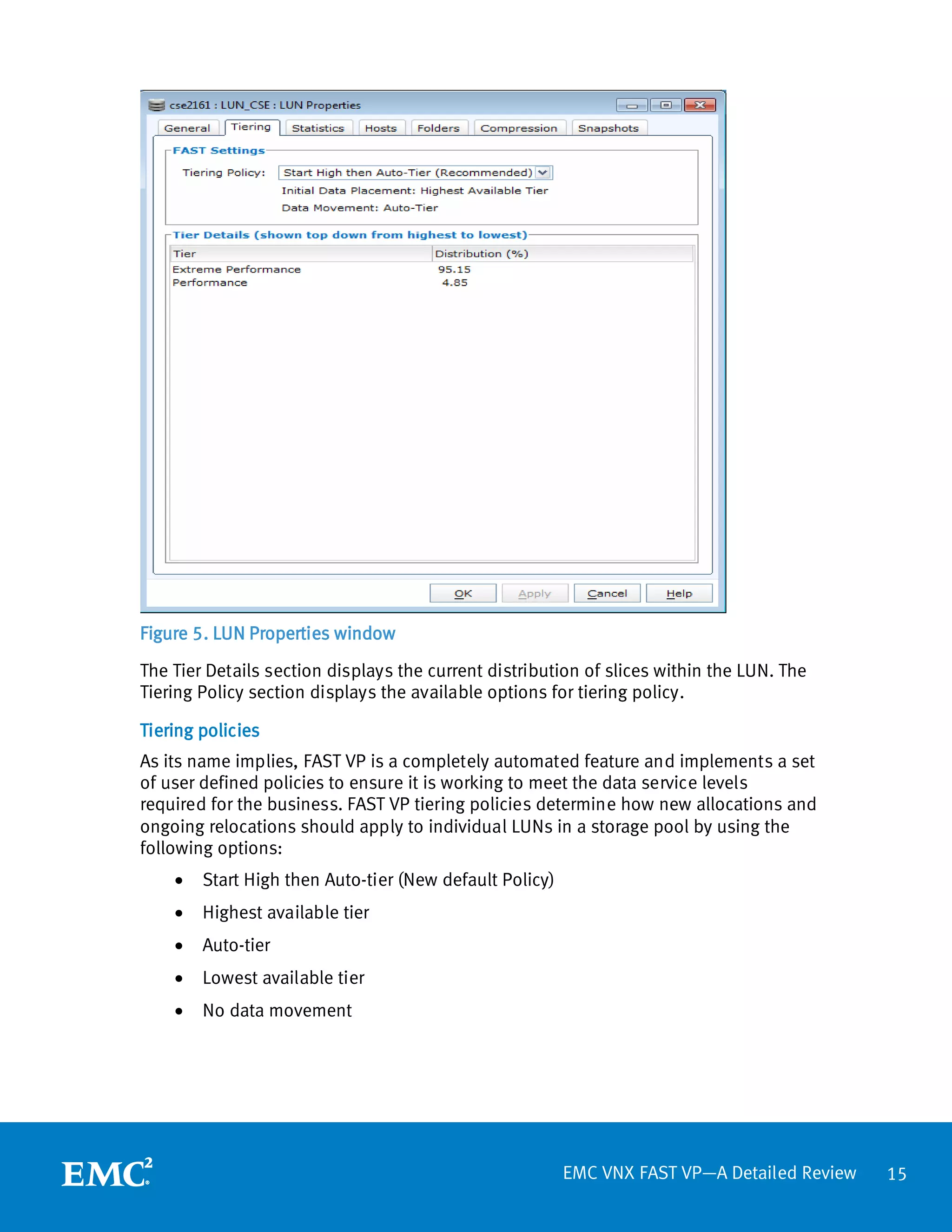 Figure 5. LUN Properties window

The Tier Details section displays the current distribution of slices within the LUN. The
Tiering Policy section displays the available options for tiering policy.

Tiering policies
As its name implies, FAST VP is a completely automated feature and implements a set
of user defined policies to ensure it is working to meet the data service levels
required for the business. FAST VP tiering policies determine how new allocations and
ongoing relocations should apply to individual LUNs in a storage pool by using the
following options:
    •   Start High then Auto-tier (New default Policy)
    •   Highest available tier
    •   Auto-tier
    •   Lowest available tier
    •   No data movement




                                                         EMC VNX FAST VP—A Detailed Review   15
 