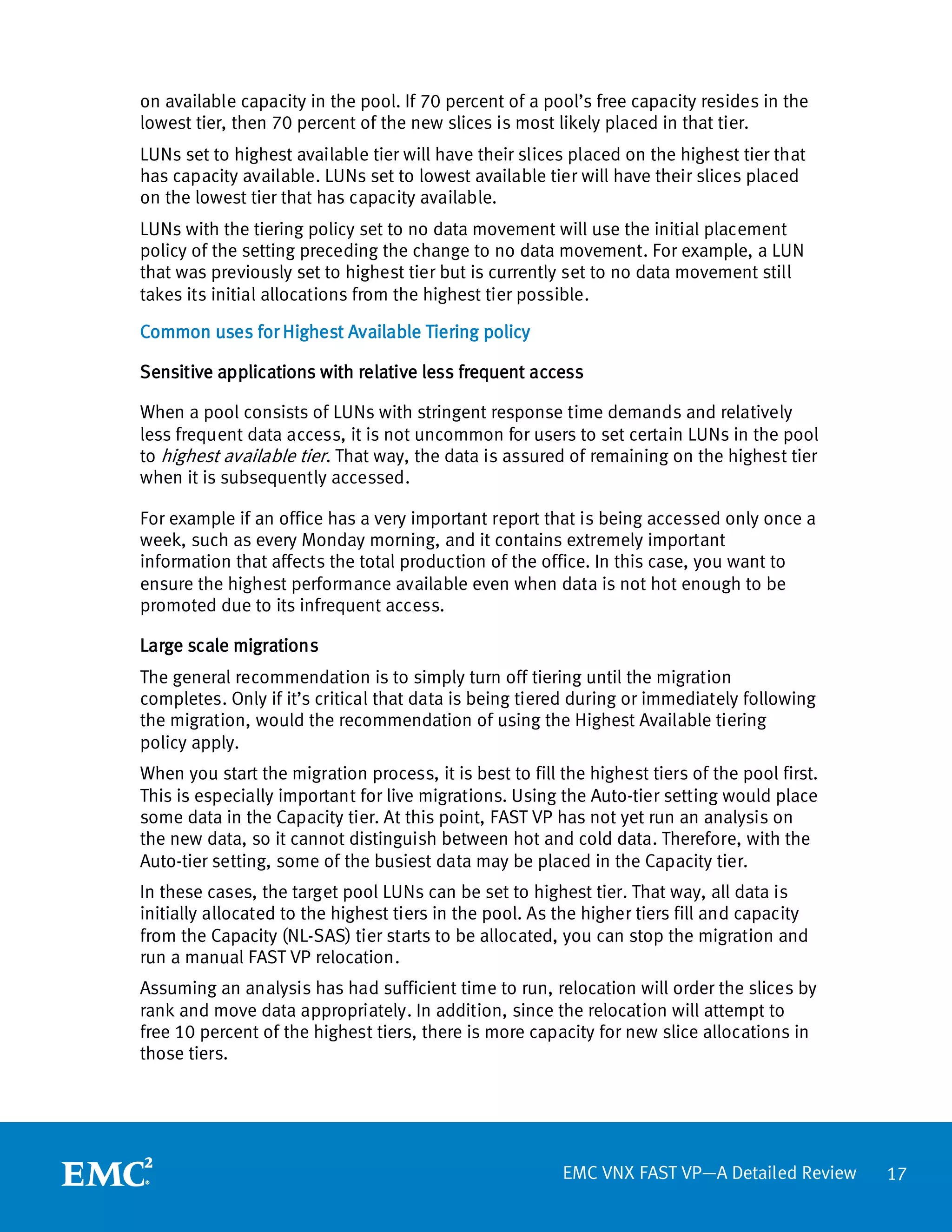 on available capacity in the pool. If 70 percent of a pool’s free capacity resides in the
lowest tier, then 70 percent of the new slices is most likely placed in that tier.
LUNs set to highest available tier will have their slices placed on the highest tier that
has capacity available. LUNs set to lowest available tier will have their slices placed
on the lowest tier that has capacity available.
LUNs with the tiering policy set to no data movement will use the initial placement
policy of the setting preceding the change to no data movement. For example, a LUN
that was previously set to highest tier but is currently set to no data movement still
takes its initial allocations from the highest tier possible.

Common uses for Highest Available Tiering policy

Sensitive applications with relative less frequent access

When a pool consists of LUNs with stringent response time demands and relatively
less frequent data access, it is not uncommon for users to set certain LUNs in the pool
to highest available tier . That way, the data is assured of remaining on the highest tier
when it is subsequently accessed.

For example if an office has a very important report that is being accessed only once a
week, such as every Monday morning, and it contains extremely important
information that affects the total production of the office. In this case, you want to
ensure the highest performance available even when data is not hot enough to be
promoted due to its infrequent access.

Large scale migrations
The general recommendation is to simply turn off tiering until the migration
completes. Only if it’s critical that data is being tiered during or immediately following
the migration, would the recommendation of using the Highest Available tiering
policy apply.
When you start the migration process, it is best to fill the highest tiers of the pool first.
This is especially important for live migrations. Using the Auto-tier setting would place
some data in the Capacity tier. At this point, FAST VP has not yet run an analysis on
the new data, so it cannot distinguish between hot and cold data. Therefore, with the
Auto-tier setting, some of the busiest data may be placed in the Capacity tier.
In these cases, the target pool LUNs can be set to highest tier. That way, all data is
initially allocated to the highest tiers in the pool. As the higher tiers fill and capacity
from the Capacity (NL-SAS) tier starts to be allocated, you can stop the migration and
run a manual FAST VP relocation.
Assuming an analysis has had sufficient time to run, relocation will order the slices by
rank and move data appropriately. In addition, since the relocation will attempt to
free 10 percent of the highest tiers, there is more capacity for new slice allocations in
those tiers.




                                                         EMC VNX FAST VP—A Detailed Review      17
 