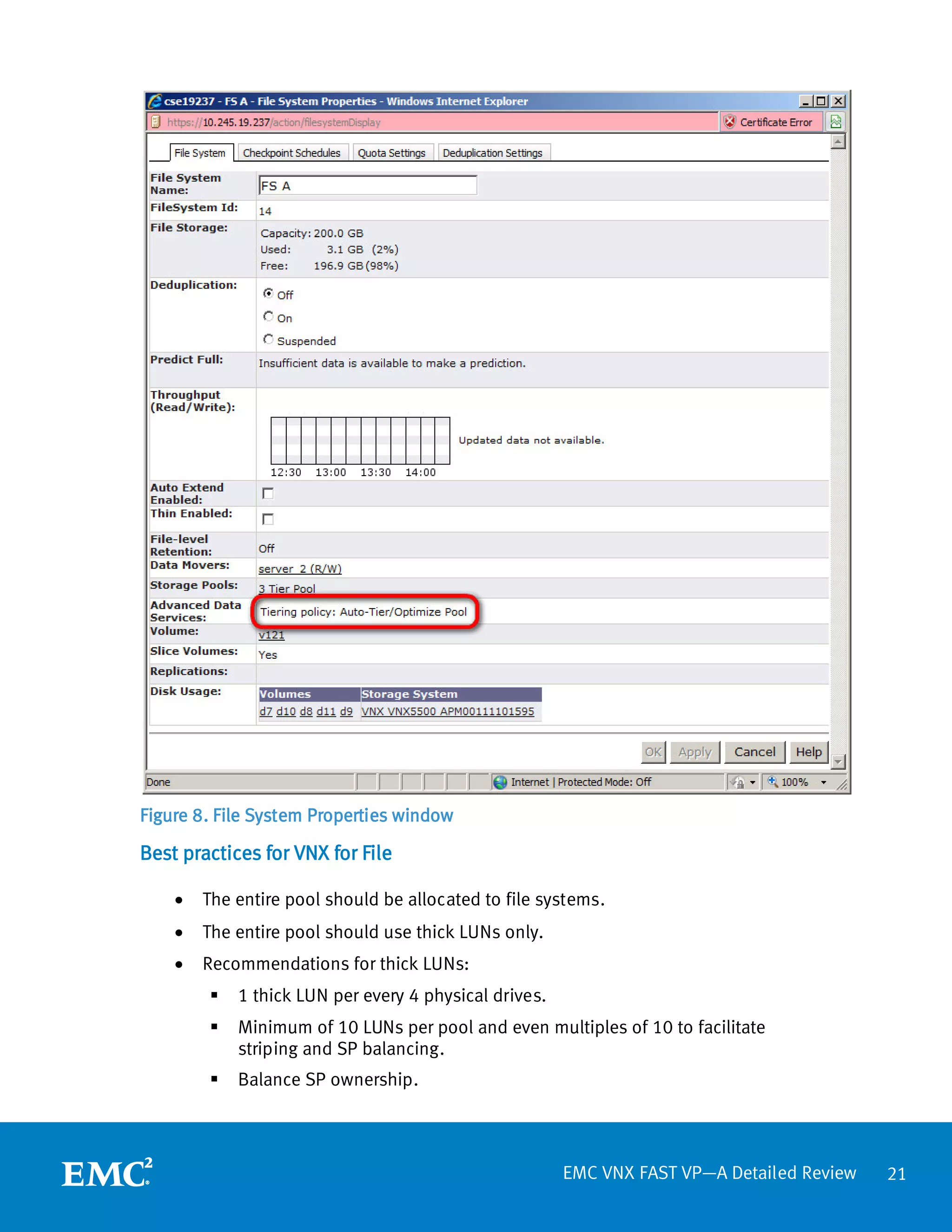 Figure 8. File System Properties window

Best practices for VNX for File

    •   The entire pool should be allocated to file systems.
    •   The entire pool should use thick LUNs only.
    •   Recommendations for thick LUNs:
           1 thick LUN per every 4 physical drives.
           Minimum of 10 LUNs per pool and even multiples of 10 to facilitate
            striping and SP balancing.
           Balance SP ownership.



                                                       EMC VNX FAST VP—A Detailed Review   21
 
